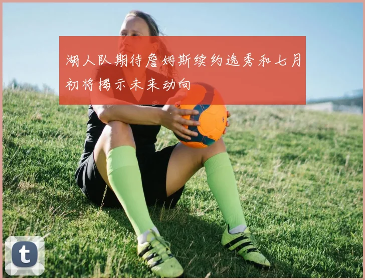 湖人队期待詹姆斯续约选秀和七月初将揭示未来动向