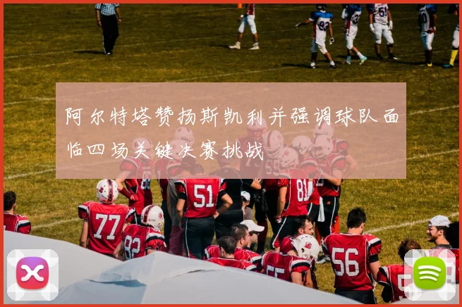 阿尔特塔赞扬斯凯利并强调球队面临四场关键决赛挑战