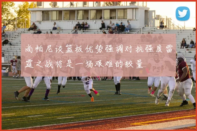 尚帕尼谈篮板优势强调对抗强度雷霆之战将是一场艰难的较量